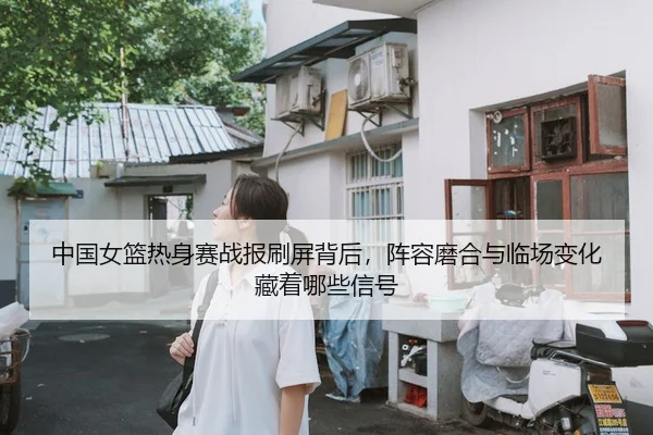 中国女篮热身赛战报刷屏背后，阵容磨合与临场变化藏着哪些信号