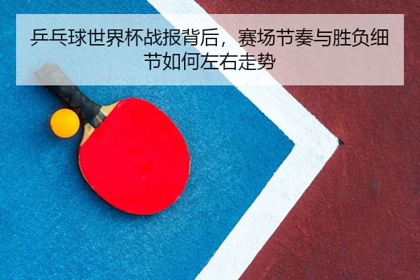 乒乓球世界杯战报背后,赛场节奏与胜负细节如何左右走势